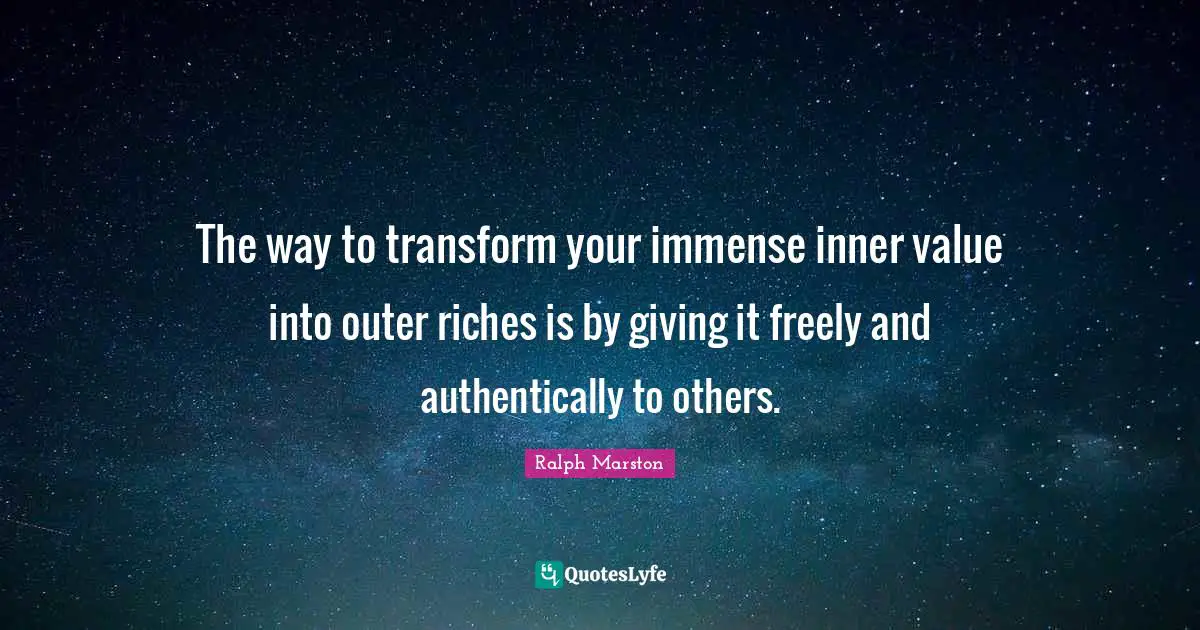 The way to transform your immense inner value into outer riches is by giving it freely and authentically to others.