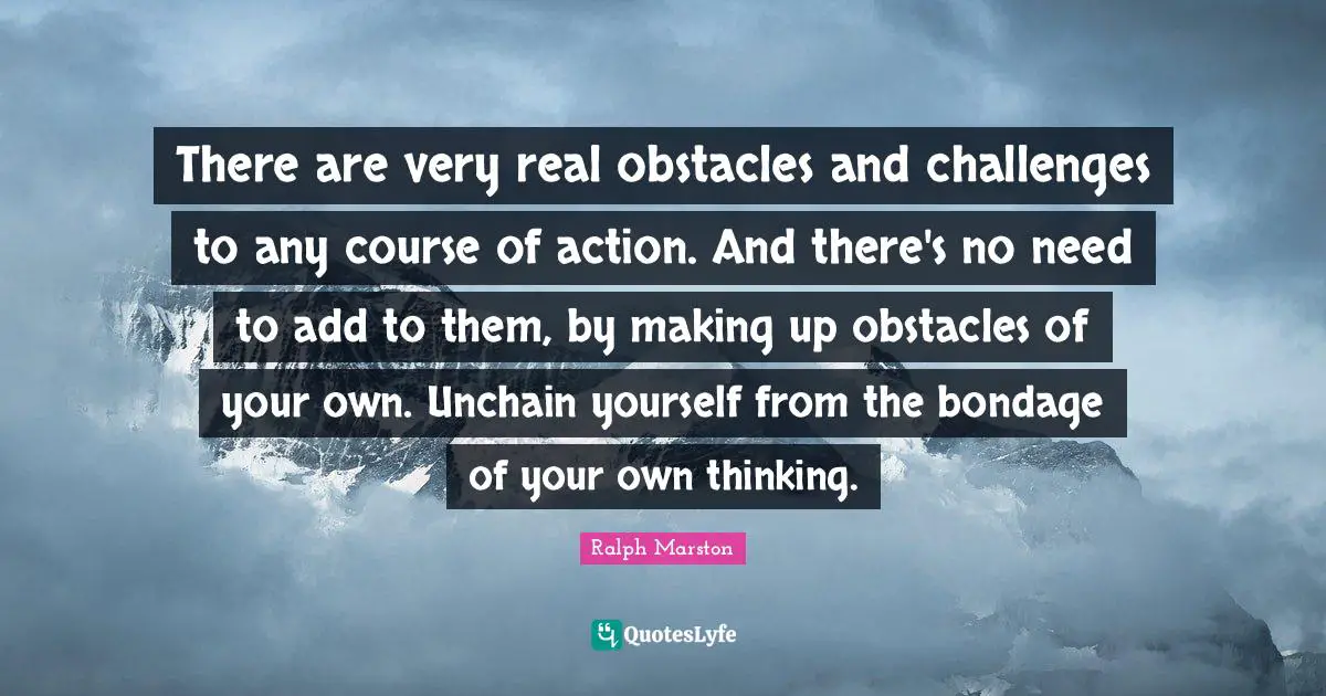 Ralph Marston Quotes: "There are very real obstacles and challenges to any course of action. And there's no need to add to them, by making up obstacles of your own. Unchain yourself from the bondage of your own thinking."