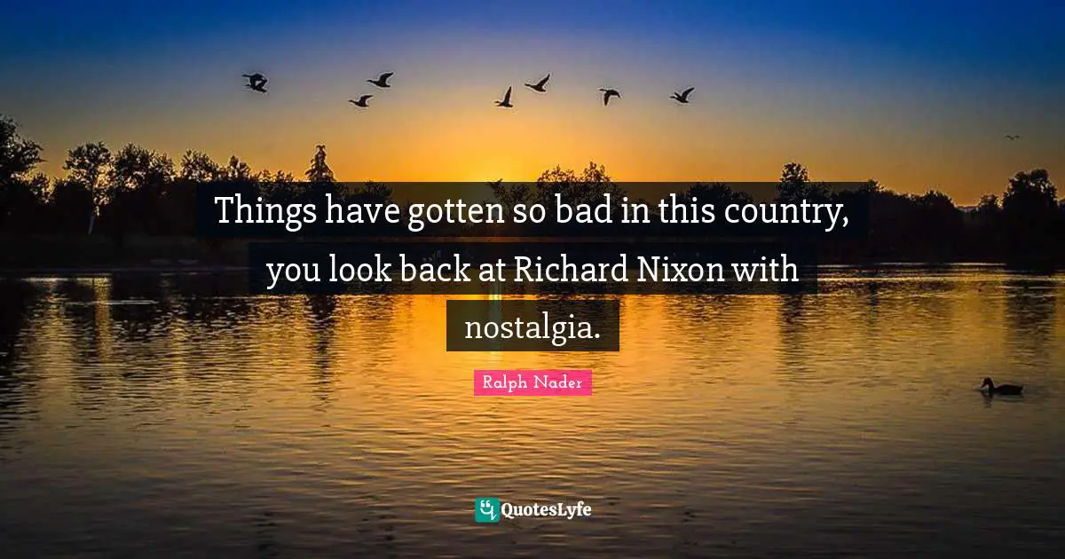 Things have gotten so bad in this country, you look back at Richard Nixon with nostalgia.