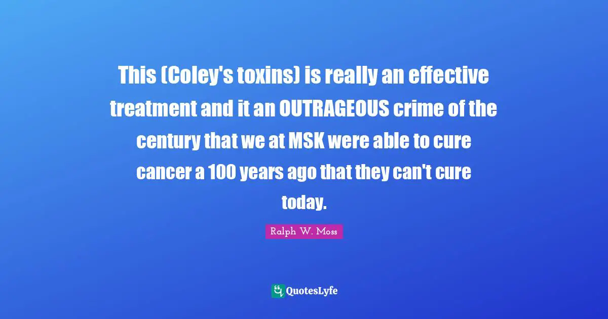 This (Coley's toxins) is really an effective treatment and it an OUTRAGEOUS crime of the century that we at MSK were able to cure cancer a 100 years ago that they can't cure today.
