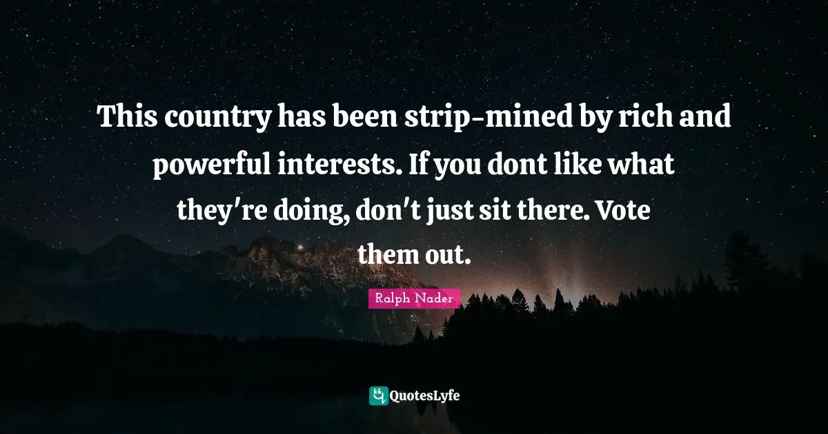 This country has been strip-mined by rich and powerful interests. If you dont like what they're doing, don't just sit there. Vote them out.