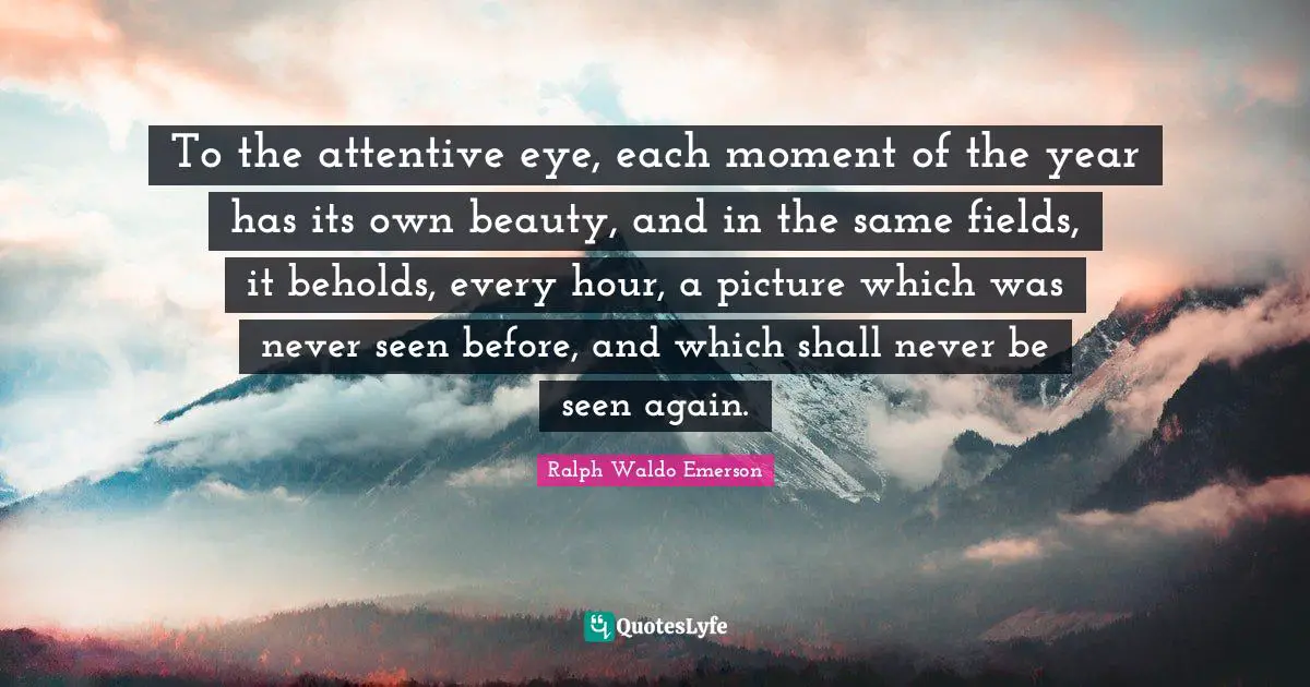 To the attentive eye, each moment of the year has its own beauty, and in the same fields, it beholds, every hour, a picture which was never seen before, and which shall never be seen again.