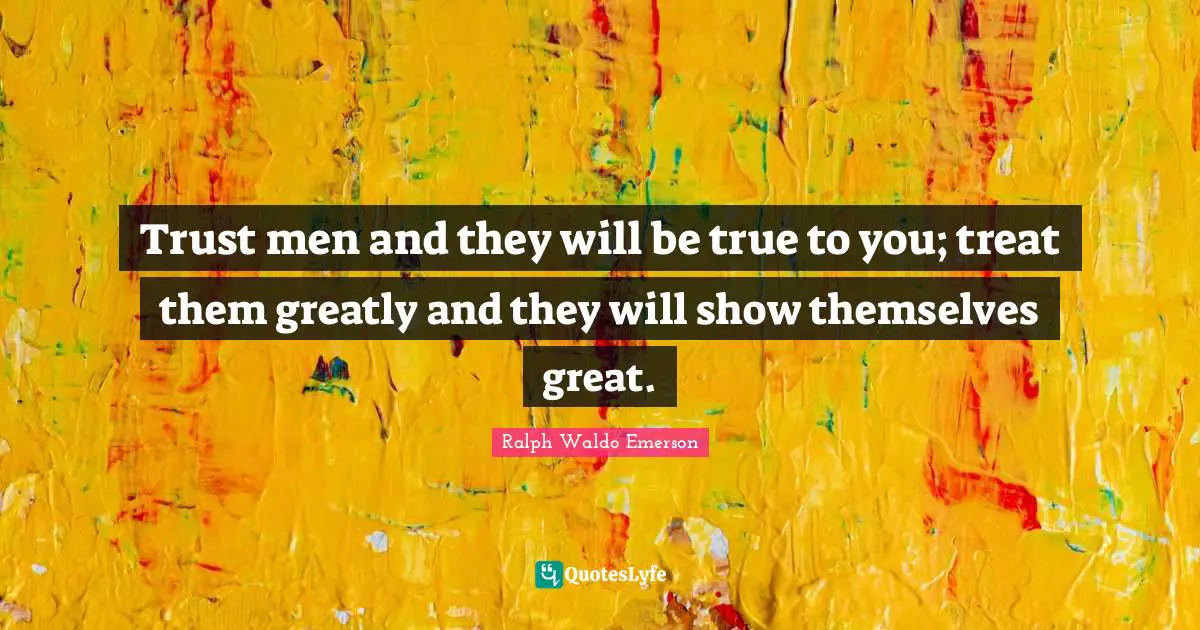 Trust men and they will be true to you; treat them greatly and they will show themselves great.