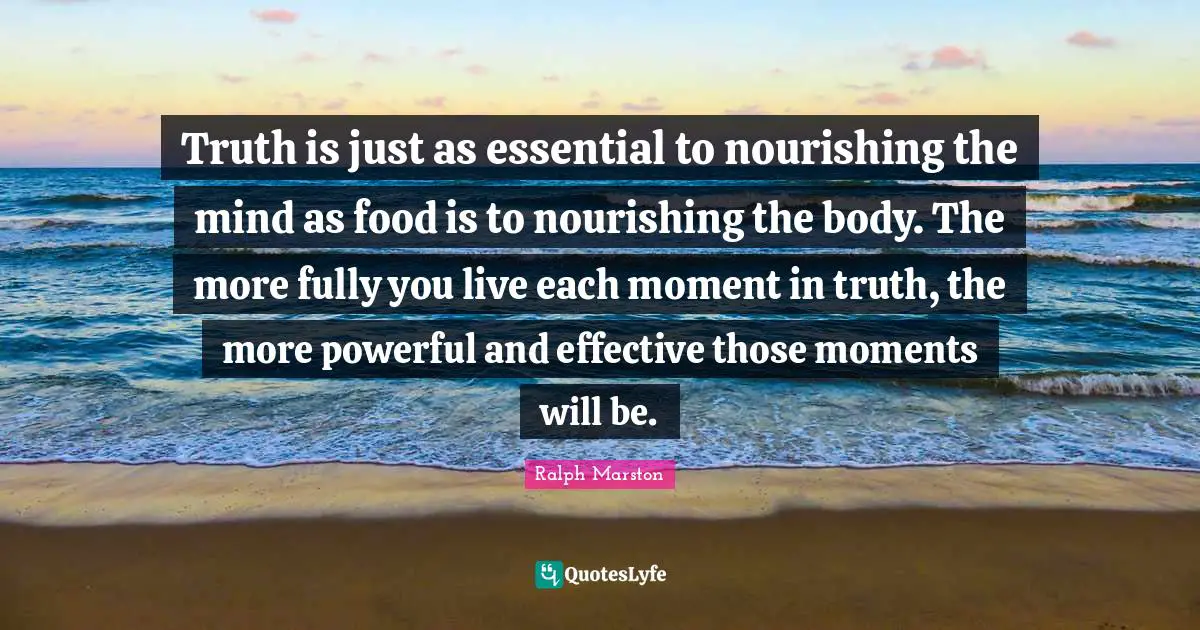 Truth is just as essential to nourishing the mind as food is to nourishing the body. The more fully you live each moment in truth, the more powerful and effective those moments will be.