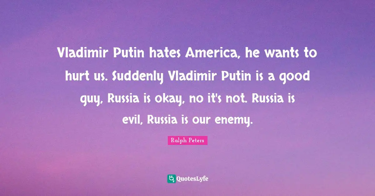 Vladimir Putin hates America, he wants to hurt us. Suddenly Vladimir Putin is a good guy, Russia is okay, no it's not. Russia is evil, Russia is our enemy.