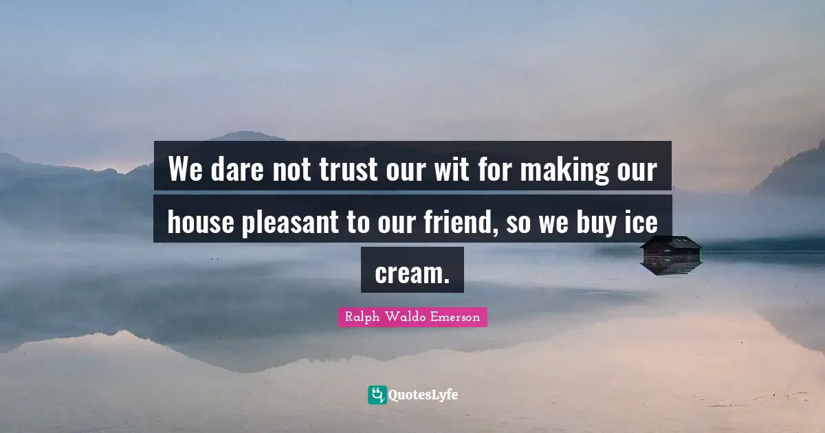We dare not trust our wit for making our house pleasant to our friend, so we buy ice cream.