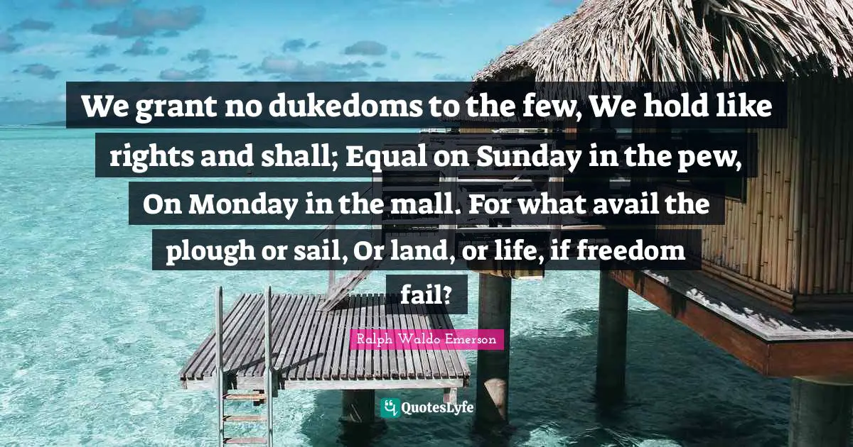 We grant no dukedoms to the few, We hold like rights and shall; Equal on Sunday in the pew, On Monday in the mall. For what avail the plough or sail, Or land, or life, if freedom fail?