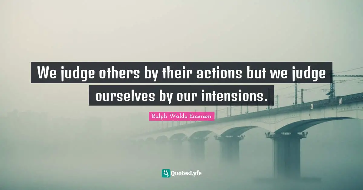 We judge others by their actions but we judge ourselves by our intensions.