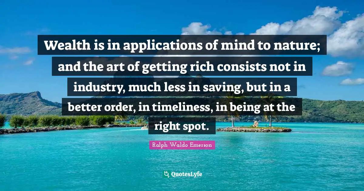 Wealth is in applications of mind to nature; and the art of getting rich consists not in industry, much less in saving, but in a better order, in timeliness, in being at the right spot.