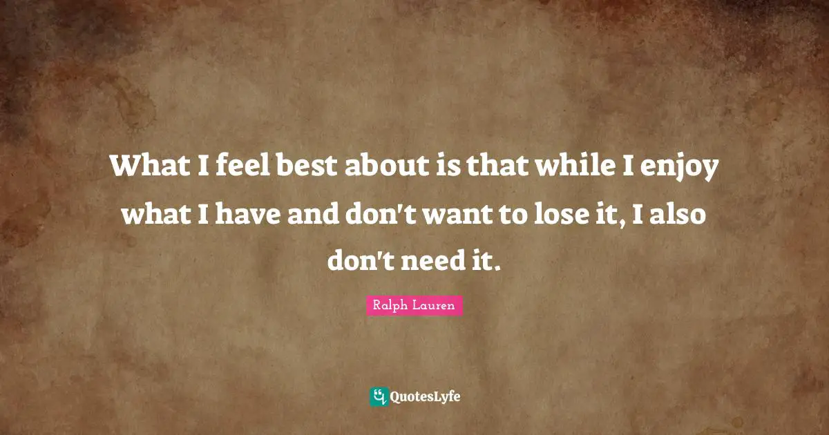 What I feel best about is that while I enjoy what I have and don't want to lose it, I also don't need it.