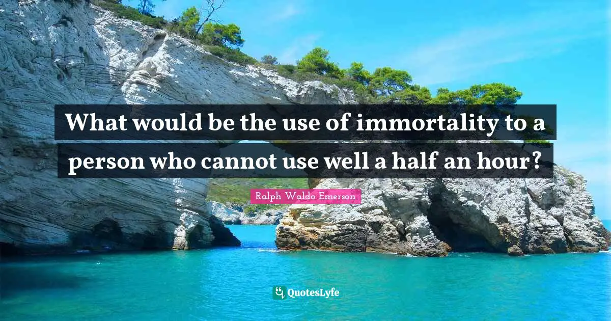What would be the use of immortality to a person who cannot use well a half an hour?