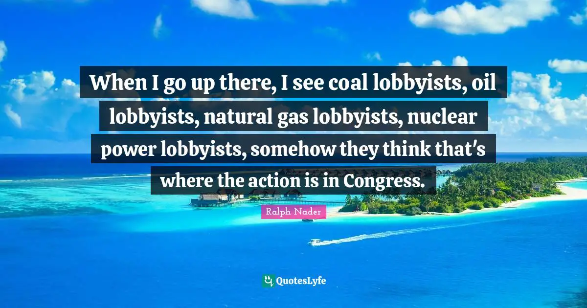 When I go up there, I see coal lobbyists, oil lobbyists, natural gas lobbyists, nuclear power lobbyists, somehow they think that's where the action is in Congress.