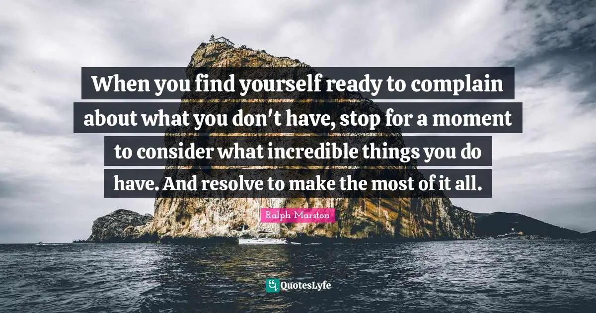 Ralph Marston Quotes: "When you find yourself ready to complain about what you don't have, stop for a moment to consider what incredible things you do have. And resolve to make the most of it all."