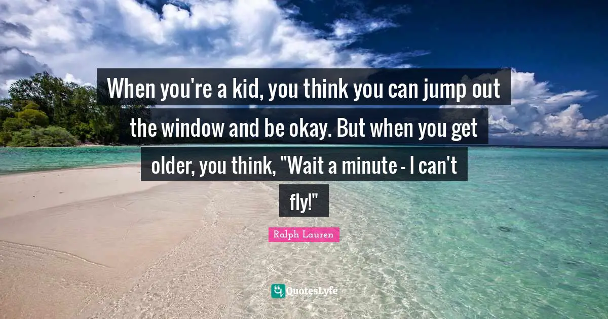 When you're a kid, you think you can jump out the window and be okay. But when you get older, you think, "Wait a minute - I can't fly!"
