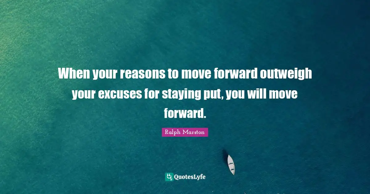 Ralph Marston Quotes: "When your reasons to move forward outweigh your excuses for staying put, you will move forward."