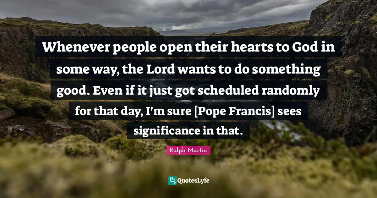 Whenever people open their hearts to God in some way, the Lord wants to do something good. Even if it just got scheduled randomly for that day, I'm sure [Pope Francis] sees significance in that.