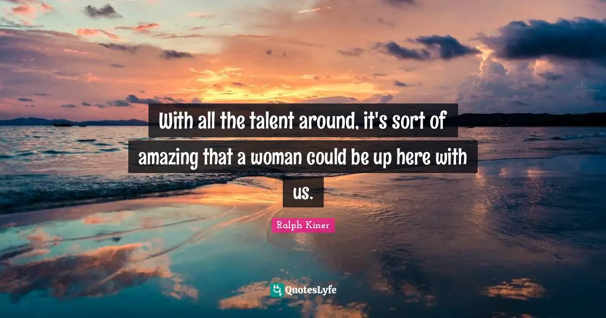 With all the talent around, it's sort of amazing that a woman could be up here with us.