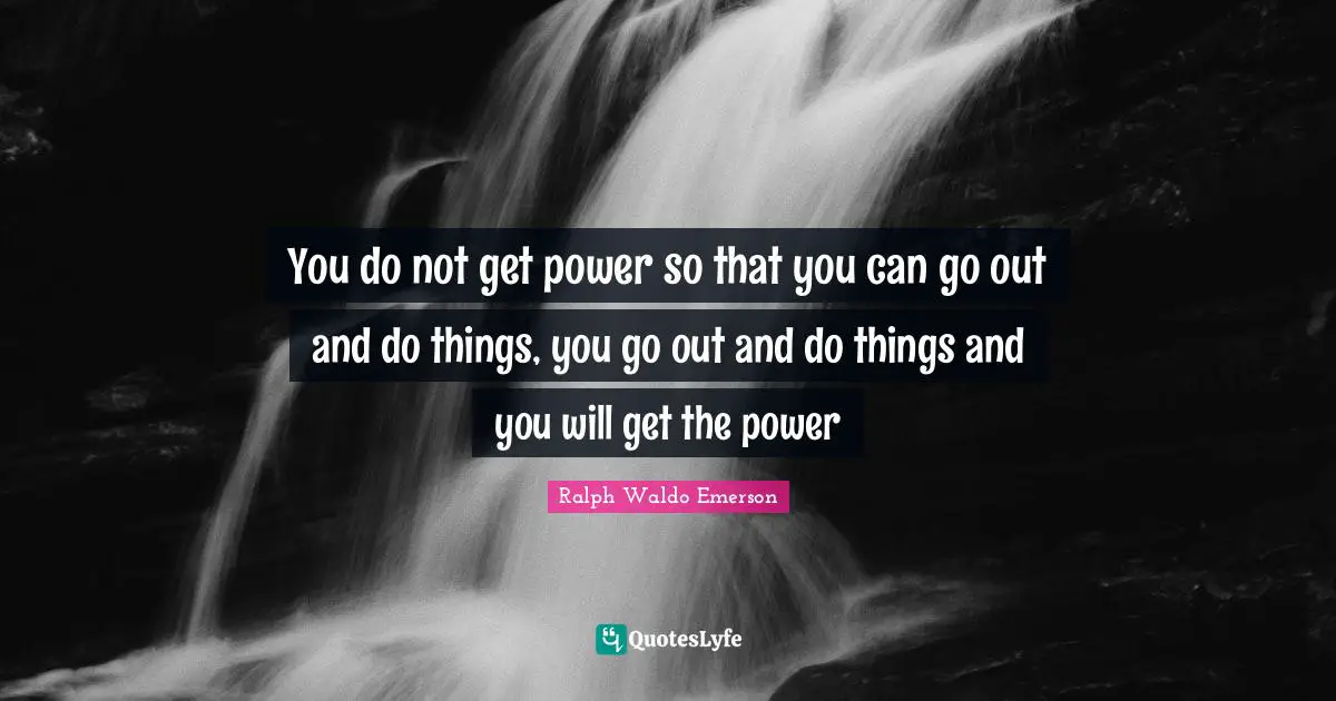 You do not get power so that you can go out and do things, you go out and do things and you will get the power