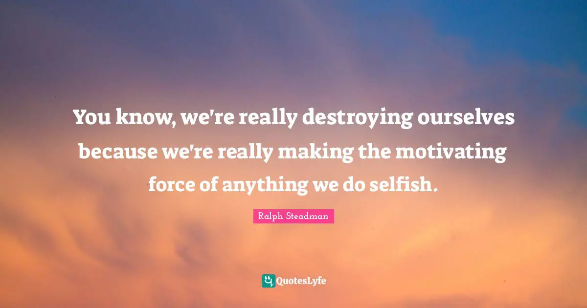 You know, we're really destroying ourselves because we're really making the motivating force of anything we do selfish.
