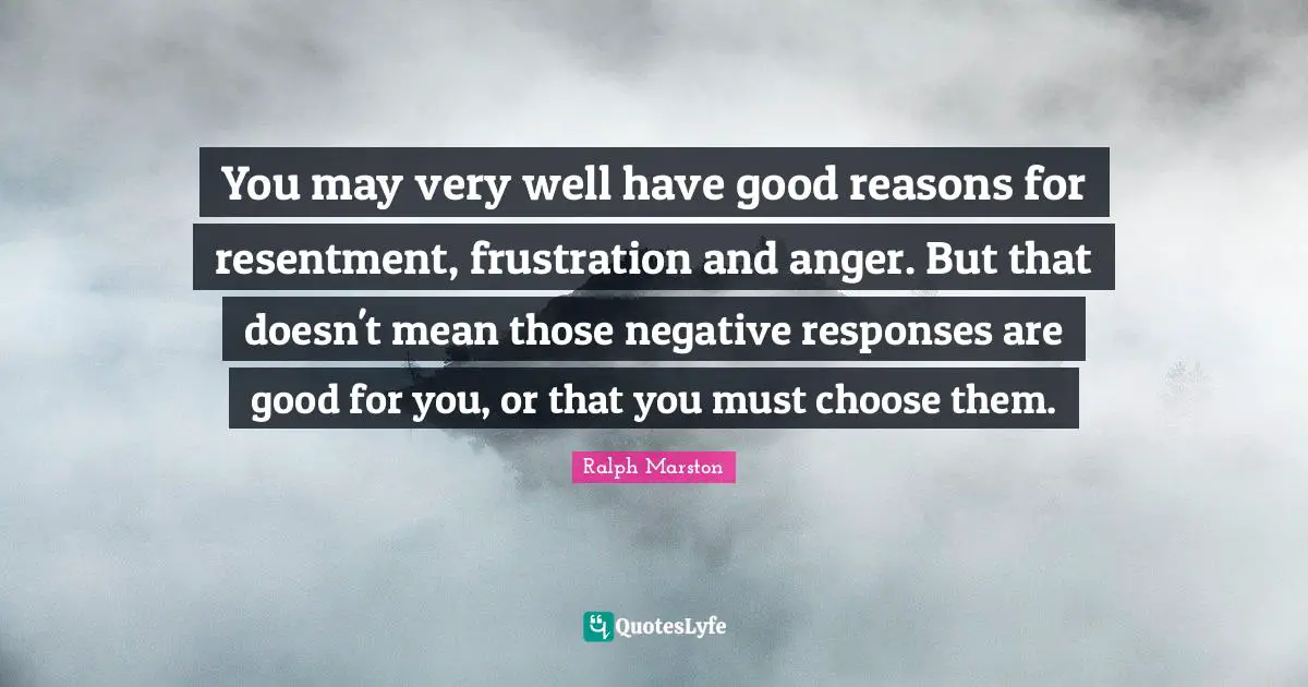 You may very well have good reasons for resentment, frustration and anger. But that doesn't mean those negative responses are good for you, or that you must choose them.