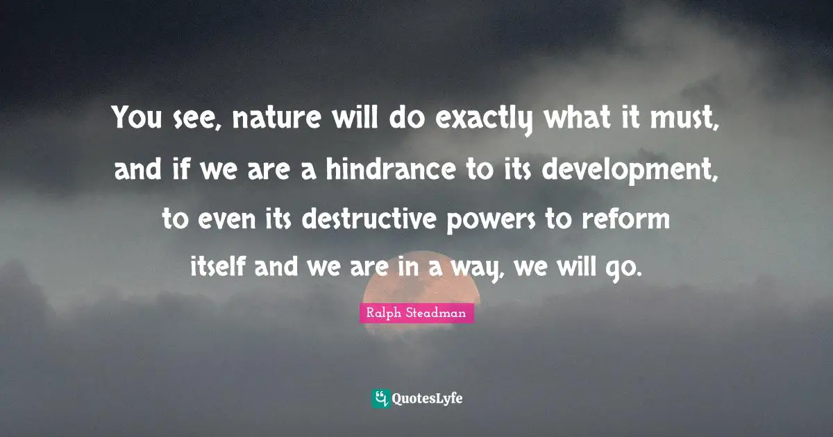 You see, nature will do exactly what it must, and if we are a hindrance to its development, to even its destructive powers to reform itself and we are in a way, we will go.
