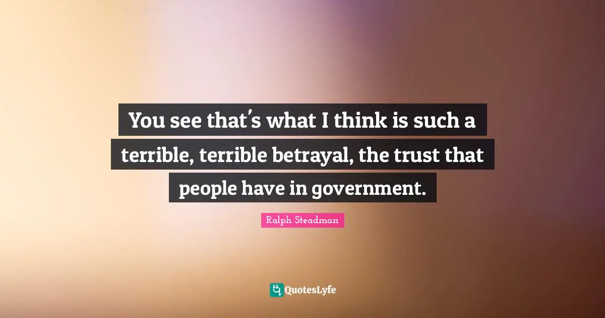 You see that's what I think is such a terrible, terrible betrayal, the trust that people have in government.