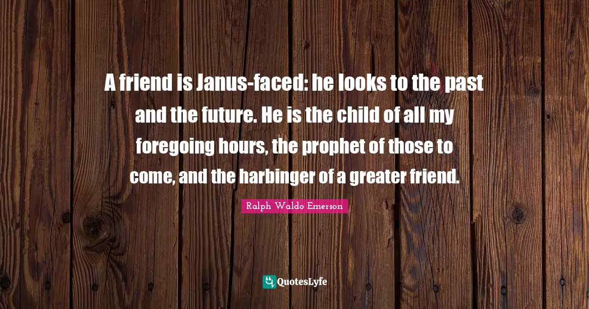 A friend is Janus-faced: he looks to the past and the future. He is the child of all my foregoing hours, the prophet of those to come, and the harbinger of a greater friend.