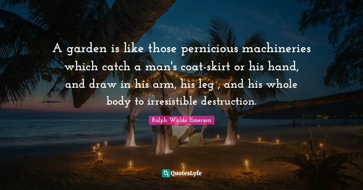 A garden is like those pernicious machineries which catch a man's coat-skirt or his hand, and draw in his arm, his leg , and his whole body to irresistible destruction.