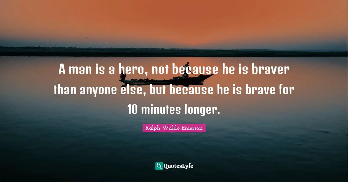 A man is a hero, not because he is braver than anyone else, but because he is brave for 10 minutes longer.