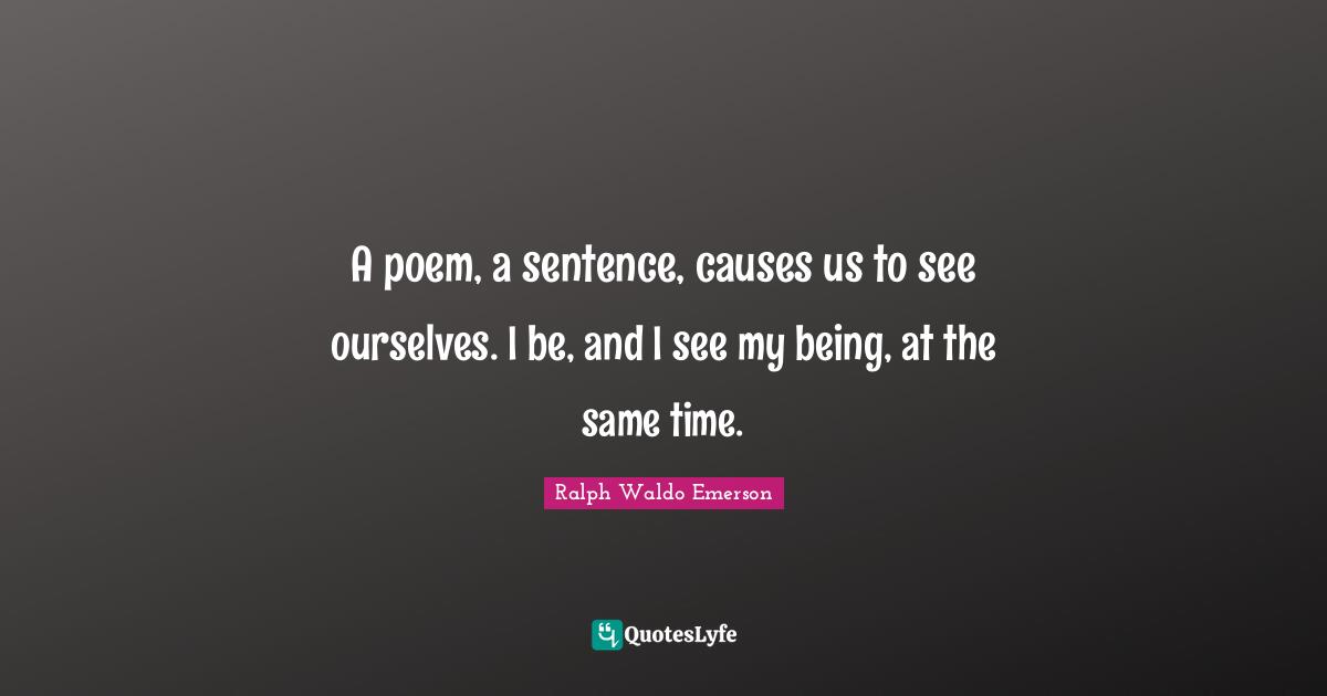 A poem, a sentence, causes us to see ourselves. I be, and I see my being, at the same time.