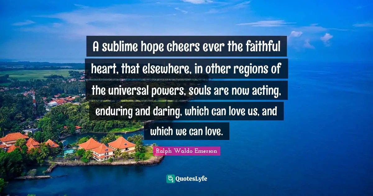 A sublime hope cheers ever the faithful heart, that elsewhere, in other regions of the universal powers, souls are now acting, enduring and daring, which can love us, and which we can love.