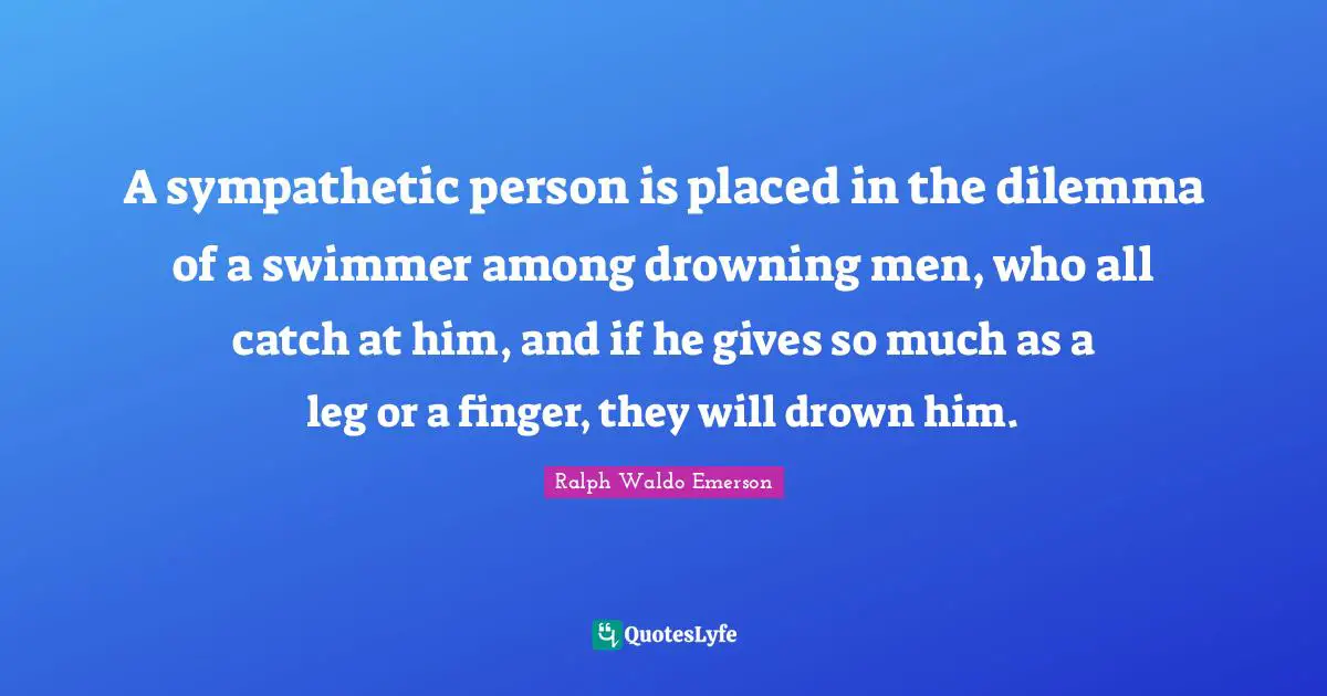 A sympathetic person is placed in the dilemma of a swimmer among drowning men, who all catch at him, and if he gives so much as a leg or a finger, they will drown him.