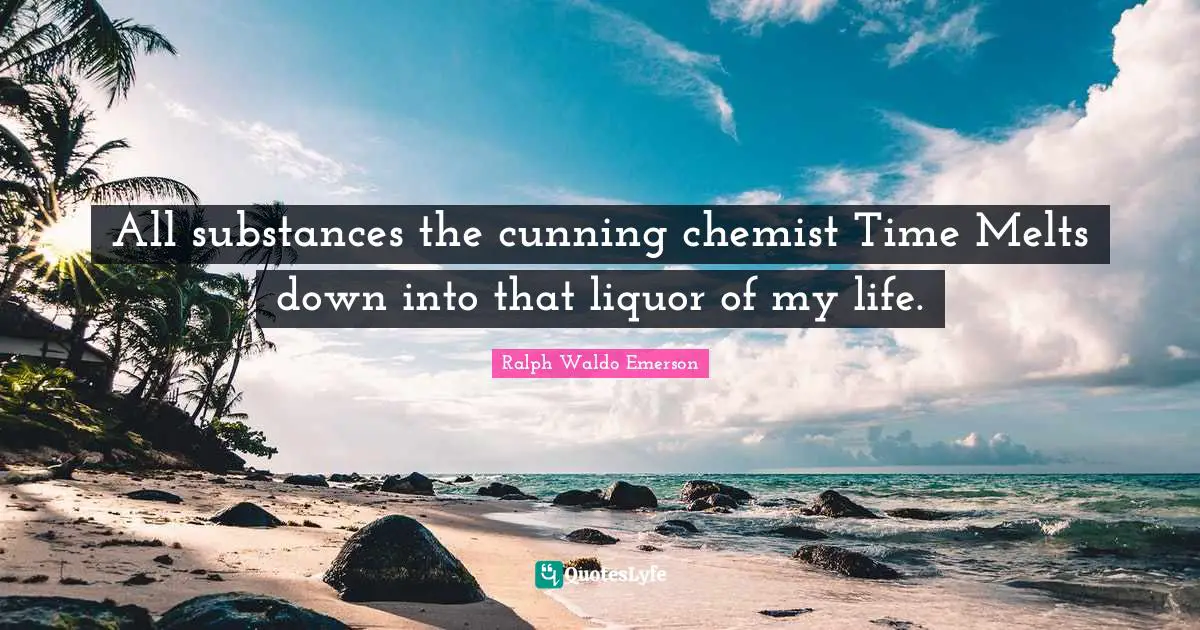 All substances the cunning chemist Time Melts down into that liquor of my life.