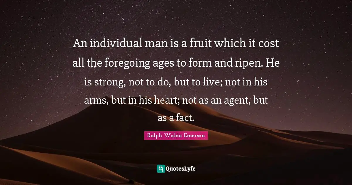 An individual man is a fruit which it cost all the foregoing ages to form and ripen. He is strong, not to do, but to live; not in his arms, but in his heart; not as an agent, but as a fact.