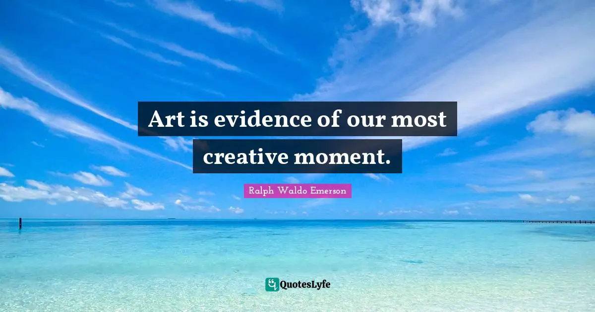Art is evidence of our most creative moment.