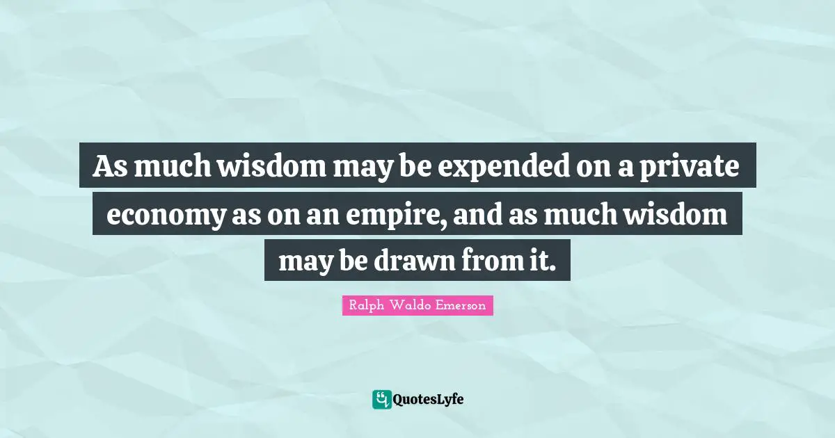 As much wisdom may be expended on a private economy as on an empire, and as much wisdom may be drawn from it.