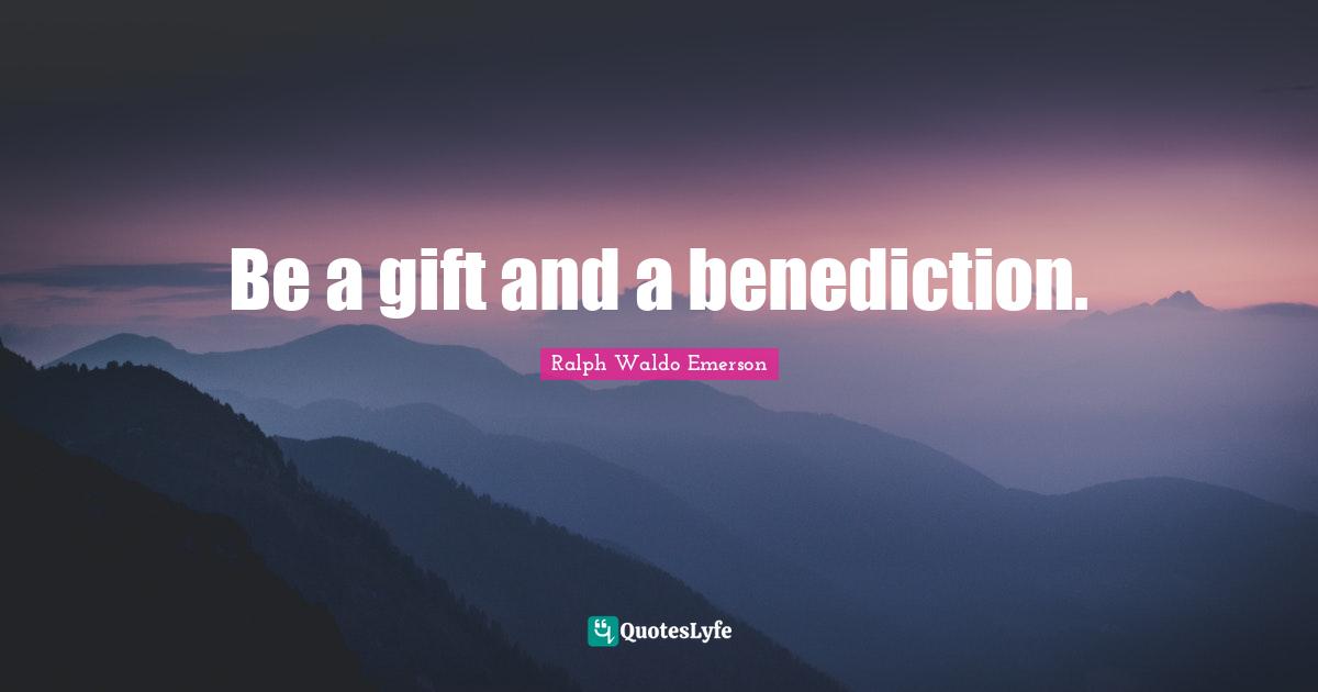 Be a gift and a benediction.