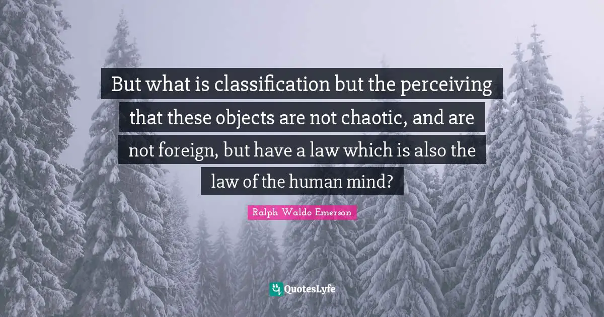 But what is classification but the perceiving that these objects are not chaotic, and are not foreign, but have a law which is also the law of the human mind?