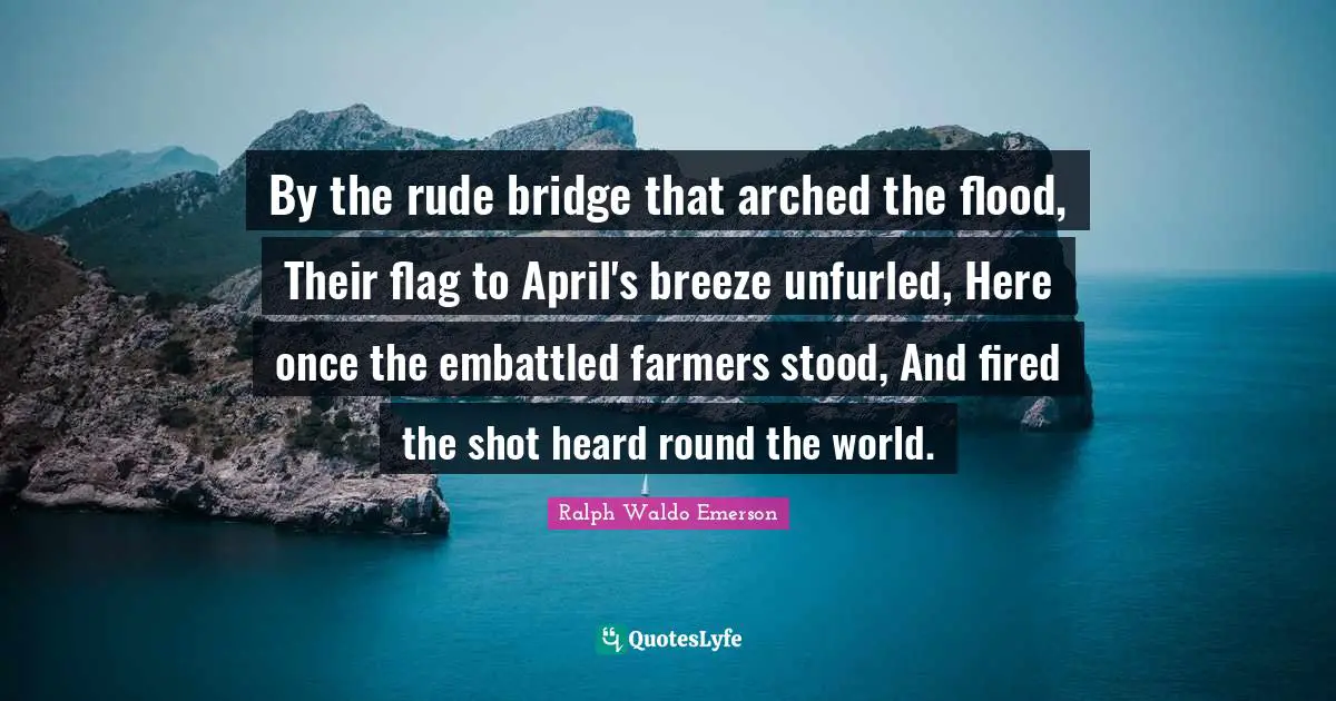 By the rude bridge that arched the flood, Their flag to April's breeze unfurled, Here once the embattled farmers stood, And fired the shot heard round the world.