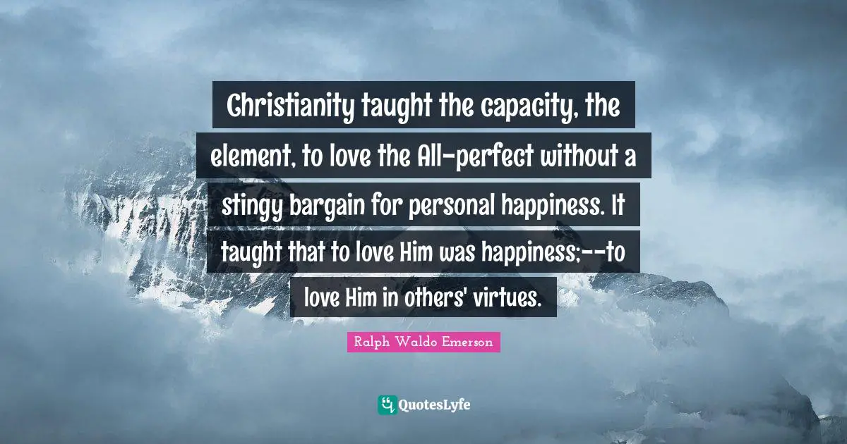 Christianity taught the capacity, the element, to love the All-perfect without a stingy bargain for personal happiness. It taught that to love Him was happiness;--to love Him in others' virtues.