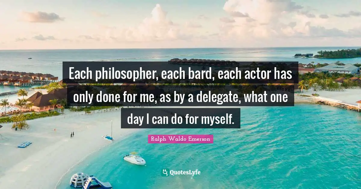 Each philosopher, each bard, each actor has only done for me, as by a delegate, what one day I can do for myself.