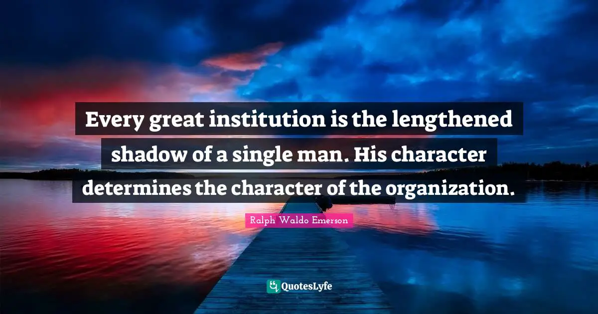 Every great institution is the lengthened shadow of a single man. His character determines the character of the organization.