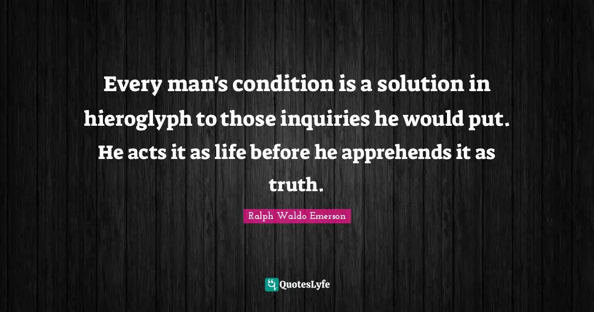 Every man's condition is a solution in hieroglyph to those inquiries he would put. He acts it as life before he apprehends it as truth.