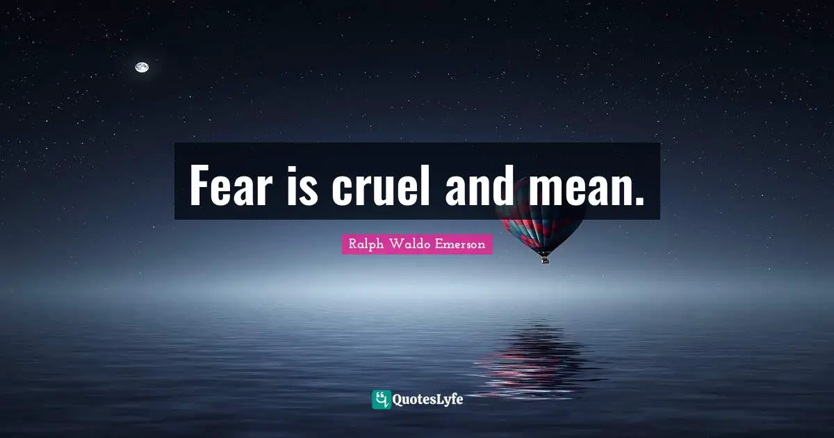 Fear is cruel and mean.