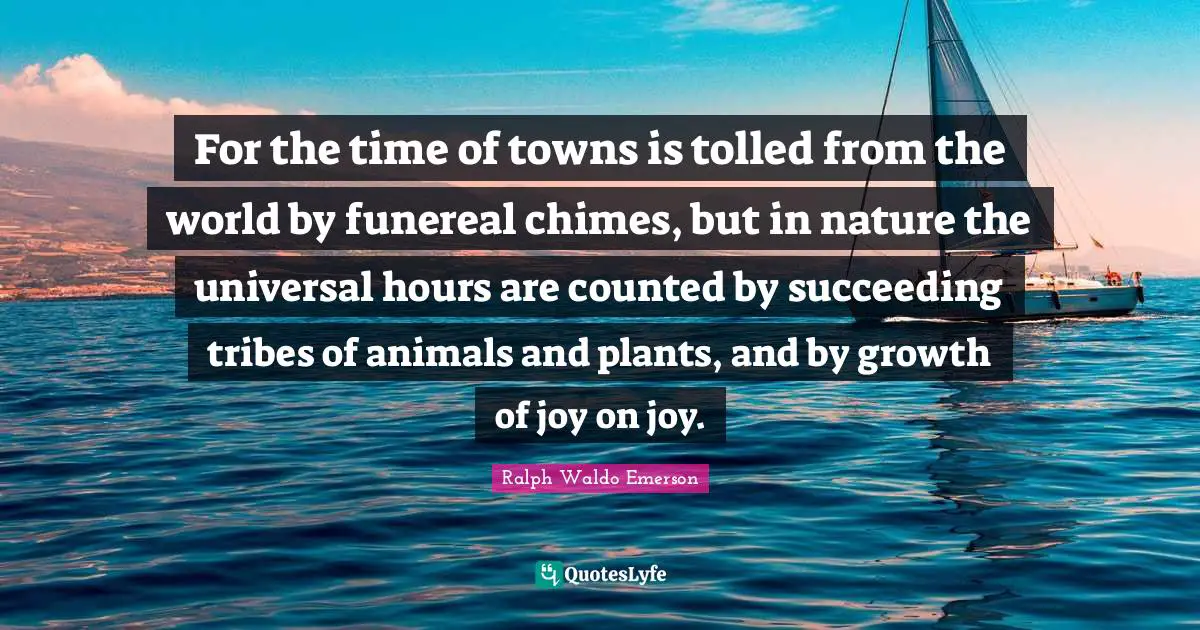 For the time of towns is tolled from the world by funereal chimes, but in nature the universal hours are counted by succeeding tribes of animals and plants, and by growth of joy on joy.