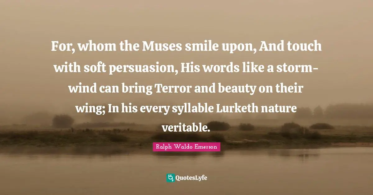 For, whom the Muses smile upon, And touch with soft persuasion, His words like a storm-wind can bring Terror and beauty on their wing; In his every syllable Lurketh nature veritable.