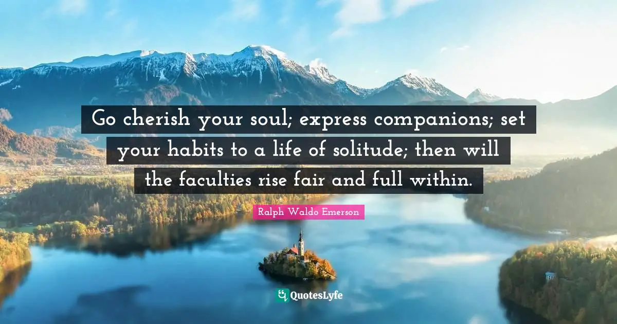Go cherish your soul; express companions; set your habits to a life of solitude; then will the faculties rise fair and full within.