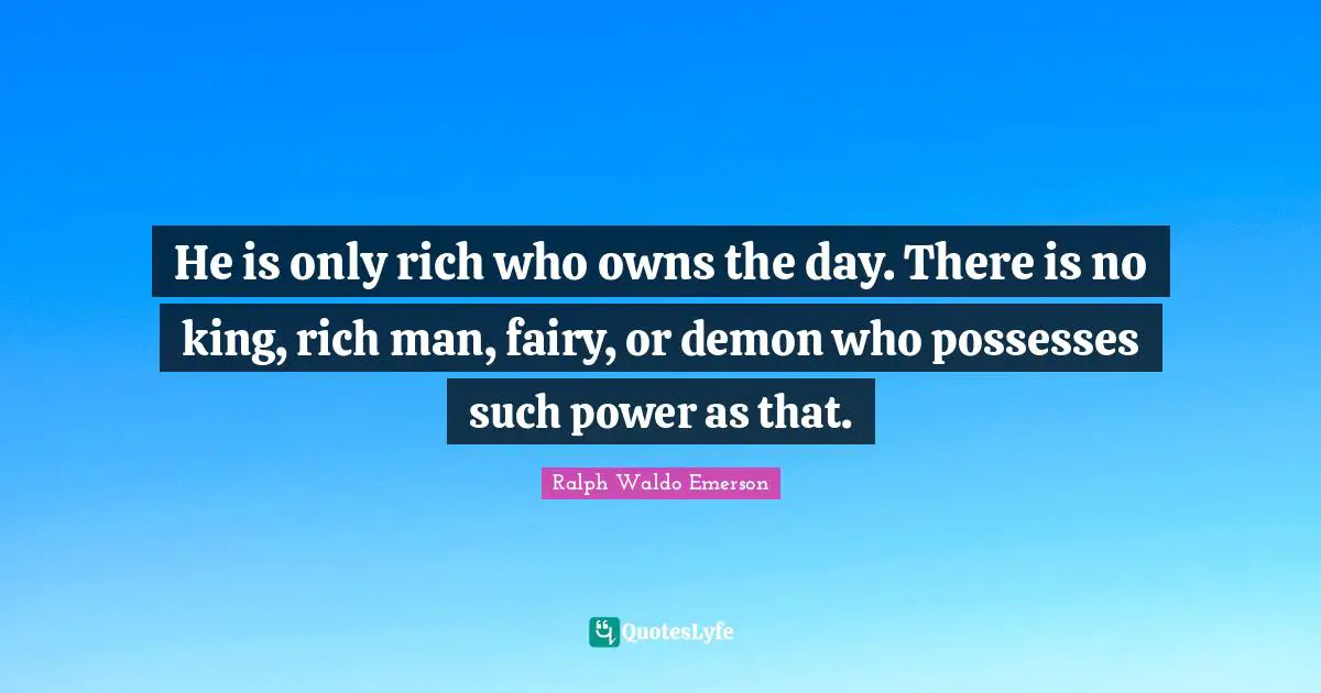 He is only rich who owns the day. There is no king, rich man, fairy, or demon who possesses such power as that.