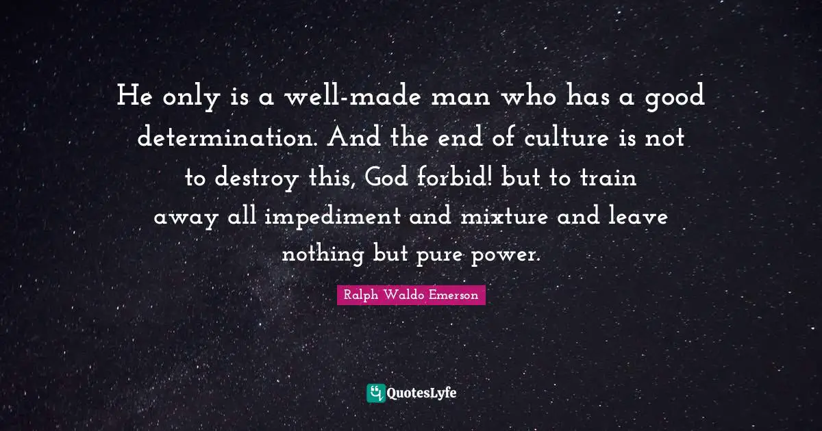 He only is a well-made man who has a good determination. And the end of culture is not to destroy this, God forbid! but to train away all impediment and mixture and leave nothing but pure power.