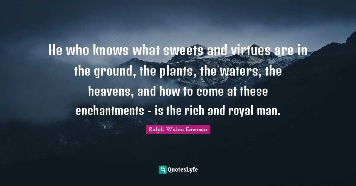 He who knows what sweets and virtues are in the ground, the plants, the waters, the heavens, and how to come at these enchantments - is the rich and royal man.
